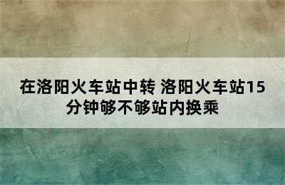 在洛阳火车站中转 洛阳火车站15分钟够不够站内换乘